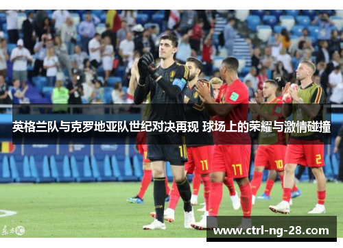 英格兰队与克罗地亚队世纪对决再现 球场上的荣耀与激情碰撞 英格兰队与克罗地亚队世纪对决再现 球场上的荣耀与激情碰撞