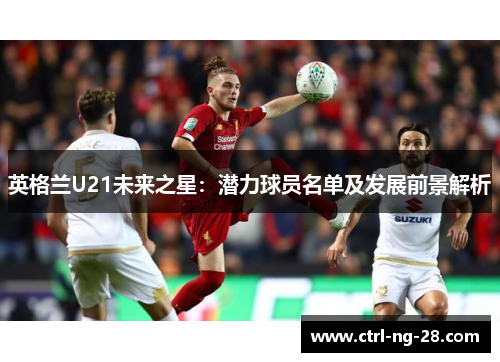 英格兰U21未来之星:潜力球员名单及发展前景解析 英格兰U21未来之星:潜力球员名单及发展前景解析