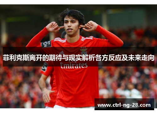 菲利克斯离开的期待与现实解析各方反应及未来走向 菲利克斯离开的期待与现实解析各方反应及未来走向