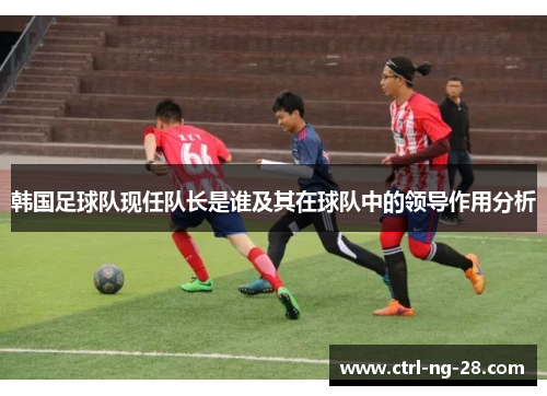 韩国足球队现任队长是谁及其在球队中的领导作用分析