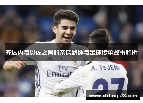 齐达内与恩佐之间的亲情羁绊与足球传承故事解析 齐达内与恩佐之间的亲情羁绊与足球传承故事解析