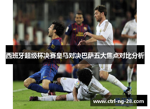 西班牙超级杯决赛皇马对决巴萨五大焦点对比分析 西班牙超级杯决赛皇马对决巴萨五大焦点对比分析