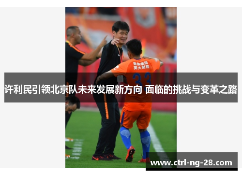许利民引领北京队未来发展新方向 面临的挑战与变革之路 许利民引领北京队未来发展新方向 面临的挑战与变革之路