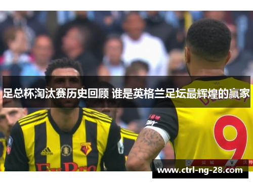 足总杯淘汰赛历史回顾 谁是英格兰足坛最辉煌的赢家 足总杯淘汰赛历史回顾 谁是英格兰足坛最辉煌的赢家