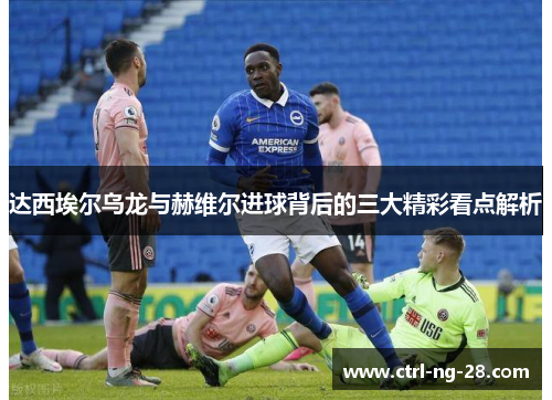 达西埃尔乌龙与赫维尔进球背后的三大精彩看点解析 达西埃尔乌龙与赫维尔进球背后的三大精彩看点解析