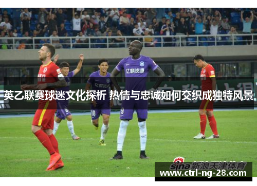英乙联赛球迷文化探析 热情与忠诚如何交织成独特风景 英乙联赛球迷文化探析 热情与忠诚如何交织成独特风景