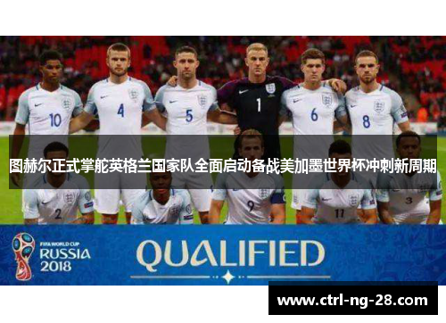 图赫尔正式掌舵英格兰国家队全面启动备战美加墨世界杯冲刺新周期 图赫尔正式掌舵英格兰国家队全面启动备战美加墨世界杯冲刺新周期