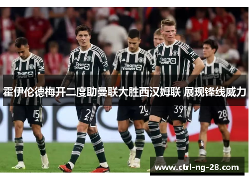霍伊伦德梅开二度助曼联大胜西汉姆联 展现锋线威力 霍伊伦德梅开二度助曼联大胜西汉姆联 展现锋线威力